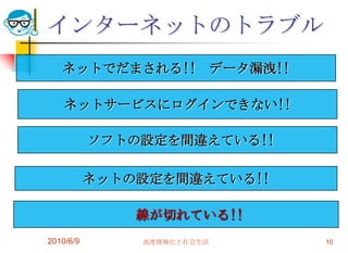 インターネットのトラブル
   ネットでだまされる!! データ漏洩!!

    ネットサービスにログインできない!!

           ソフトの設定を間違えている!!

           ネットの設定を間違えている!!

               線が切れている!!
2010/6/9       高度情報化と社会生活    10
 