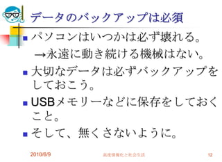データのバックアップは必須
 パソコンはいつかは必ず壊れる。
  →永遠に動き続ける機械はない。
 大切なデータは必ずバックアップを
  しておこう。
 USBメモリーなどに保存をしておく
  こと。
 そして、無くさないように。

    2010/6/9   高度情報化と社会生活   12
 