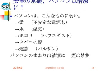 安全の基礎、パソコンは清潔
    に！
パソコンは、こんなものに弱い。
 →雷 （不安定な電源も）
 →水 （湿気）
 →ホコリ （ハウスダスト）
 →タバコの煙
 →燻蒸 （バルサン）
パソコンのまわりは清潔に! 煙は禁物

    2010/6/9   高度情報化と社会生活   13
 
