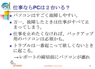 仕事ならPCは２台いる？
 パソコンはすごく故障しやすい。
 万一、故障したときは仕事がすべて止
  まってしまう。
 仕事を止めたくなければ、バックアップ
  用のパソコンは必須かも。
 トラブルは一番起こって欲しくないとき
  に起こる。
  →レポートの締切前にパソコンが壊れ
る。
    2010/6/9   高度情報化と社会生活   14
 