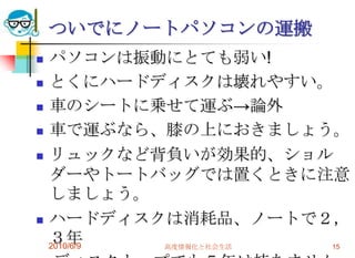 ついでにノートパソコンの運搬
   パソコンは振動にとても弱い!
   とくにハードディスクは壊れやすい。
   車のシートに乗せて運ぶ→論外
   車で運ぶなら、膝の上におきましょう。
   リュックなど背負いが効果的、ショル
    ダーやトートバッグでは置くときに注意
    しましょう。
   ハードディスクは消耗品、ノートで２，
    ３年
    2010/6/9 高度情報化と社会生活 15
 