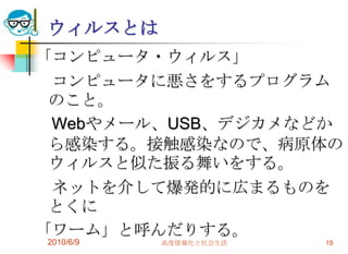 ウィルスとは
「コンピュータ・ウィルス」
 コンピュータに悪さをするプログラム
 のこと。
 Webやメール、USB、デジカメなどか
 ら感染する。接触感染なので、病原体の
 ウィルスと似た振る舞いをする。
 ネットを介して爆発的に広まるものを
 とくに
「ワーム」と呼んだりする。
2010/6/9   高度情報化と社会生活   19
 