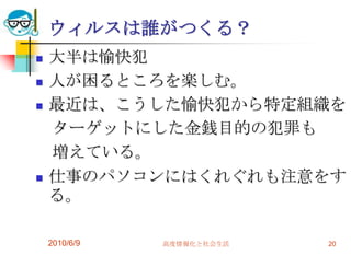 ウィルスは誰がつくる？
   大半は愉快犯
   人が困るところを楽しむ。
   最近は、こうした愉快犯から特定組織を
    ターゲットにした金銭目的の犯罪も
    増えている。
   仕事のパソコンにはくれぐれも注意をす
    る。

    2010/6/9   高度情報化と社会生活   20
 