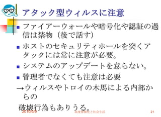 アタック型ウィルスに注意
 ファイアーウォールや暗号化や認証の過
  信は禁物（後で話す）
 ホストのセキュリティホールを突くア
  タックには常に注意が必要。
 システムのアップデートを怠らない。

 管理者でなくても注意は必要

→ウィルスやトロイの木馬による内部か
  らの
 破壊行為もありうる。
  2010/6/9 高度情報化と社会生活 21
 