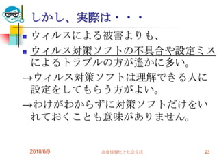 しかし、実際は・・・
 ウィルスによる被害よりも、
 ウィルス対策ソフトの不具合や設定ミス
  によるトラブルの方が遙かに多い。
→ウィルス対策ソフトは理解できる人に
  設定をしてもらう方がよい。
→わけがわからずに対策ソフトだけをい
  れておくことも意味がありません。


    2010/6/9   高度情報化と社会生活   23
 
