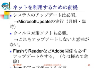 ネットを利用するための前提
 システムのアップデートは必須。
  →MicrosoftUpdateの実行（月例・臨
時）
 ウィルス対策ソフトも必要。

  →これもアップデートしないと意味が
ない。
 FlashやReaderなどAdobe関係も必ず

  アップデートをする。（今は極めて危
  険）
    2010/6/9   高度情報化と社会生活   24
 