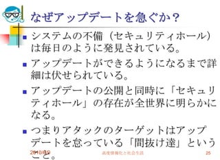 なぜアップデートを急ぐか？
   システムの不備（セキュリティホール）
    は毎日のように発見されている。
   アップデートができるようになるまで詳
    細は伏せられている。
   アップデートの公開と同時に「セキュリ
    ティホール」の存在が全世界に明らかに
    なる。
   つまりアタックのターゲットはアップ
    デートを怠っている「間抜け達」という
    こと。
    2010/6/9 高度情報化と社会生活 25
 