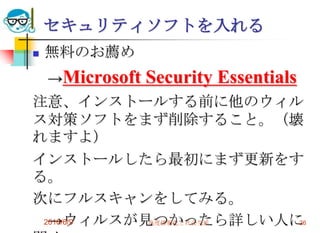 セキュリティソフトを入れる
   無料のお薦め
    →Microsoft   Security Essentials
注意、インストールする前に他のウィル
ス対策ソフトをまず削除すること。（壊
れますよ）
インストールしたら最初にまず更新をす
る。
次にフルスキャンをしてみる。
  →ウィルスが見つかったら詳しい人に
 2010/6/9 高度情報化と社会生活 26
 