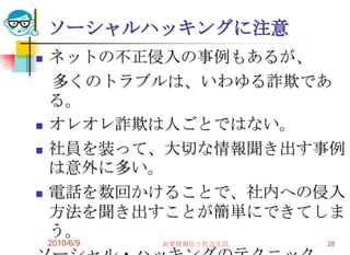 ソーシャルハッキングに注意
   ネットの不正侵入の事例もあるが、
    多くのトラブルは、いわゆる詐欺であ
    る。
   オレオレ詐欺は人ごとではない。
   社員を装って、大切な情報聞き出す事例
    は意外に多い。
   電話を数回かけることで、社内への侵入
    方法を聞き出すことが簡単にできてしま
    う。
    2010/6/9   高度情報化と社会生活   28
 