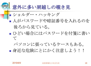 意外に多い肩越しの覗き見
   ショルダー・ハッキング
   人がパスワードや暗証番号を入れるのを
    後ろから見ている。
   ひどい場合にはパスワードを付箋に書い
    て
    パソコンに張っているケースもある。
   身近な危険にとにかく注意しよう！！

    2010/6/9   高度情報化と社会生活   29
 