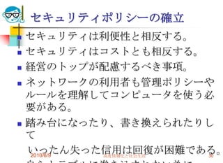 セキュリティポリシーの確立
   セキュリティは利便性と相反する。
   セキュリティはコストとも相反する。
   経営のトップが配慮するべき事項。
   ネットワークの利用者も管理ポリシーや
    ルールを理解してコンピュータを使う必
    要がある。
   踏み台になったり、書き換えられたりし
    て
    いったん失った信用は回復が困難である。
    2010/6/9 高度情報化と社会生活 30
 