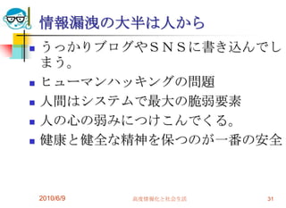 情報漏洩の大半は人から
   うっかりブログやＳＮＳに書き込んでし
    まう。
   ヒューマンハッキングの問題
   人間はシステムで最大の脆弱要素
   人の心の弱みにつけこんでくる。
   健康と健全な精神を保つのが一番の安全



    2010/6/9   高度情報化と社会生活   31
 