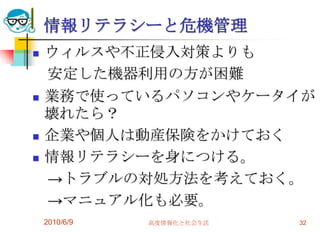 情報リテラシーと危機管理
   ウィルスや不正侵入対策よりも
    安定した機器利用の方が困難
   業務で使っているパソコンやケータイが
    壊れたら？
   企業や個人は動産保険をかけておく
   情報リテラシーを身につける。
    →トラブルの対処方法を考えておく。
    →マニュアル化も必要。
    2010/6/9   高度情報化と社会生活   32
 