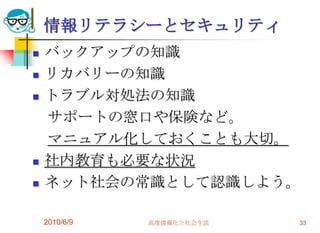 情報リテラシーとセキュリティ
   バックアップの知識
   リカバリーの知識
   トラブル対処法の知識
    サポートの窓口や保険など。
    マニュアル化しておくことも大切。
   社内教育も必要な状況
   ネット社会の常識として認識しよう。

    2010/6/9   高度情報化と社会生活   33
 