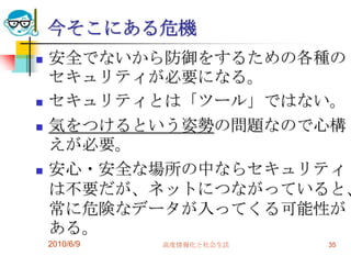 今そこにある危機
   安全でないから防御をするための各種の
    セキュリティが必要になる。
   セキュリティとは「ツール」ではない。
   気をつけるという姿勢の問題なので心構
    えが必要。
   安心・安全な場所の中ならセキュリティ
    は不要だが、ネットにつながっていると、
    常に危険なデータが入ってくる可能性が
    ある。
    2010/6/9   高度情報化と社会生活   35
 