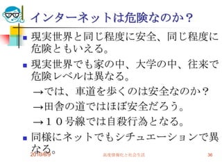 インターネットは危険なのか？
   現実世界と同じ程度に安全、同じ程度に
    危険ともいえる。
   現実世界でも家の中、大学の中、往来で
    危険レベルは異なる。
     →では、車道を歩くのは安全なのか？
     →田舎の道ではほぼ安全だろう。
     →１０号線では自殺行為となる。
   同様にネットでもシチュエーションで異
    なる。
    2010/6/9 高度情報化と社会生活 36
 