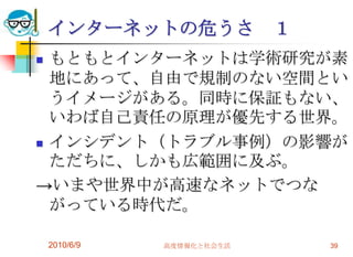 インターネットの危うさ             １
 もともとインターネットは学術研究が素
  地にあって、自由で規制のない空間とい
  うイメージがある。同時に保証もない、
  いわば自己責任の原理が優先する世界。
 インシデント（トラブル事例）の影響が
  ただちに、しかも広範囲に及ぶ。
→いまや世界中が高速なネットでつな
  がっている時代だ。

    2010/6/9   高度情報化と社会生活       39
 