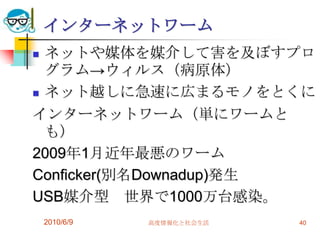 インターネットワーム
 ネットや媒体を媒介して害を及ぼすプロ
  グラム→ウィルス（病原体）
 ネット越しに急速に広まるモノをとくに

インターネットワーム（単にワームと
  も）
2009年1月近年最悪のワーム
Conficker(別名Downadup)発生
USB媒介型 世界で1000万台感染。
    2010/6/9   高度情報化と社会生活   40
 