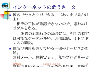 インターネットの危うさ       ２
   匿名でやりとりができる。（あくまで見かけ
    上）
       相手の正体が確認できないので、思わぬト
    ラブルとなる。
        →実際の犯罪行為の場合には、相手の特定
    は可能なケースが多い。通信記録、ＩＰアド
    レスの確認。
   匿名の利用を許している一部のサービスが問
    題。
    無料メール、無料Ｗｅｂ、無料ブログサービ
    ス
    2010/6/9   高度情報化と社会生活 41
 