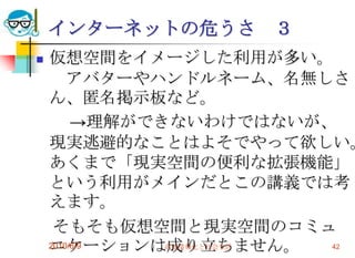 インターネットの危うさ      ３
   仮想空間をイメージした利用が多い。
        アバターやハンドルネーム、名無しさ
    ん、匿名掲示板など。
         →理解ができないわけではないが、
    現実逃避的なことはよそでやって欲しい。
    あくまで「現実空間の便利な拡張機能」
    という利用がメインだとこの講義では考
    えます。
     そもそも仮想空間と現実空間のコミュ
    ニケーションは成り立ちません。
    2010/6/9   高度情報化と社会生活 42
 
