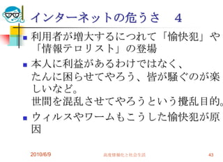 インターネットの危うさ             ４
   利用者が増大するにつれて「愉快犯」や
    「情報テロリスト」の登場
   本人に利益があるわけではなく、
    たんに困らせてやろう、皆が騒ぐのが楽
    しいなど。
    世間を混乱させてやろうという攪乱目的。
   ウィルスやワームもこうした愉快犯が原
    因

    2010/6/9   高度情報化と社会生活       43
 