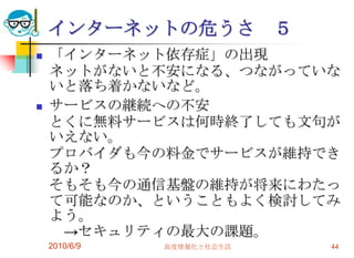 インターネットの危うさ             ５
   「インターネット依存症」の出現
    ネットがないと不安になる、つながっていな
    いと落ち着かないなど。
   サービスの継続への不安
    とくに無料サービスは何時終了しても文句が
    いえない。
    プロバイダも今の料金でサービスが維持でき
    るか？
    そもそも今の通信基盤の維持が将来にわたっ
    て可能なのか、ということもよく検討してみ
    よう。
     →セキュリティの最大の課題。
    2010/6/9   高度情報化と社会生活       44
 