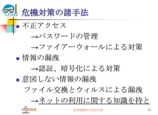 危機対策の諸手法
   不正アクセス
         →パスワードの管理
         →ファイアーウォールによる対策
   情報の漏洩
         →認証、暗号化による対策
   意図しない情報の漏洩
     ファイル交換とウィルスによる漏洩
         →ネットの利用に関する知識を持と
    う
    2010/6/9   高度情報化と社会生活 47
 