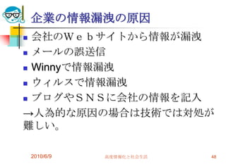 企業の情報漏洩の原因
 会社のＷｅｂサイトから情報が漏洩
 メールの誤送信

 Winnyで情報漏洩

 ウィルスで情報漏洩

 ブログやＳＮＳに会社の情報を記入

→人為的な原因の場合は技術では対処が
難しい。

    2010/6/9   高度情報化と社会生活   48
 