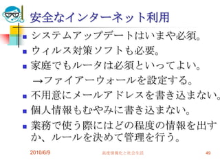 安全なインターネット利用
   システムアップデートはいまや必須。
   ウィルス対策ソフトも必要。
   家庭でもルータは必須といってよい。
    →ファイアーウォールを設定する。
   不用意にメールアドレスを書き込まない。
   個人情報もむやみに書き込まない。
   業務で使う際にはどの程度の情報を出す
    か、ルールを決めて管理を行う。
    2010/6/9   高度情報化と社会生活   49
 