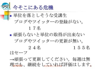 今そこにある危機
 単位を落としそうな受講生
   ブログやツイッターの登録がない。
           １７名
 頑張らないと単位の取得が出来ない

   ブログやツイッターの更新が無い。
           ２４名            １５５名
はセーフ
→頑張って更新してください。毎週は無
理でも、継続をしていれば評価はします。
  2010/6/9     高度情報化と社会生活     5
 