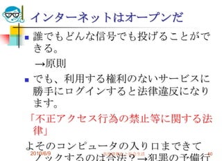 インターネットはオープンだ
 誰でもどんな信号でも投げることがで
  きる。
  →原則
 でも、利用する権利のないサービスに

  勝手にログインすると法律違反になり
  ます。
「不正アクセス行為の禁止等に関する法
  律」
よそのコンピュータの入り口まできて
    2010/6/9   高度情報化と社会生活   50
 