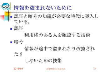 情報を盗まれないために
   認証と暗号の知識が必要な時代に突入し
    ている。
   認証
       利用権のある人を確認する技術
   暗号
       情報が途中で盗まれたり改竄され
    たり
       しないための技術
    2010/6/9   高度情報化と社会生活   51
 