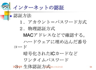 インターネットの認証
   認証方法
         １．アカウント＝パスワード方式
         ２．物理認証方式
             MACアドレスなどで確認する。
             ハードウェアに埋め込んだ番号
    コード
             暗号化されたICカードなど
             ワンタイムパスワード
     ３．生体認証方式
    2010/6/9      高度情報化と社会生活   54
 