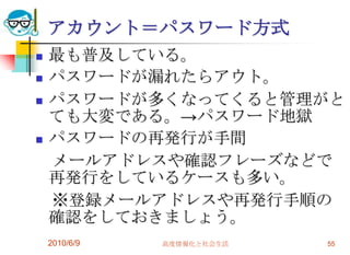 アカウント＝パスワード方式
   最も普及している。
   パスワードが漏れたらアウト。
   パスワードが多くなってくると管理がと
    ても大変である。→パスワード地獄
   パスワードの再発行が手間
    メールアドレスや確認フレーズなどで
    再発行をしているケースも多い。
    ※登録メールアドレスや再発行手順の
    確認をしておきましょう。
    2010/6/9   高度情報化と社会生活   55
 