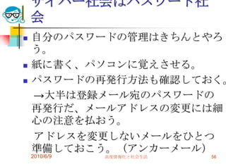 サイバー社会はパスワード社
    会
   自分のパスワードの管理はきちんとやろ
    う。
   紙に書く、パソコンに覚えさせる。
   パスワードの再発行方法も確認しておく。
    →大半は登録メール宛のパスワードの
    再発行だ、メールアドレスの変更には細
    心の注意を払おう。
    アドレスを変更しないメールをひとつ
    準備しておこう。（アンカーメール）
    2010/6/9   高度情報化と社会生活   56
 