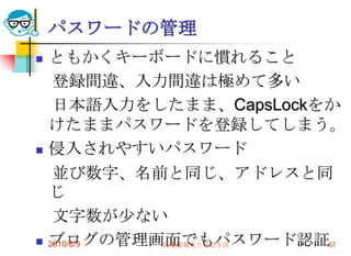 パスワードの管理
   ともかくキーボードに慣れること
     登録間違、入力間違は極めて多い
     日本語入力をしたまま、CapsLockをか
    けたままパスワードを登録してしまう。
   侵入されやすいパスワード
     並び数字、名前と同じ、アドレスと同
    じ
     文字数が少ない
   ブログの管理画面でもパスワード認証57
    2010/6/9 高度情報化と社会生活
 