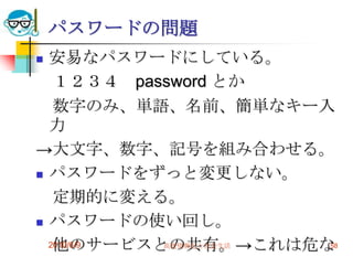 パスワードの問題
 安易なパスワードにしている。
   １２３４ password とか
   数字のみ、単語、名前、簡単なキー入
  力
→大文字、数字、記号を組み合わせる。
 パスワードをずっと変更しない。

   定期的に変える。
 パスワードの使い回し。

   他のサービスとの共有。→これは危な
  2010/6/9 高度情報化と社会生活 58
 