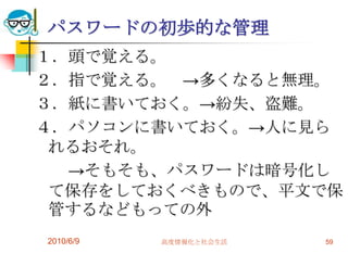 パスワードの初歩的な管理
１．頭で覚える。
２．指で覚える。 →多くなると無理。
３．紙に書いておく。→紛失、盗難。
４．パソコンに書いておく。→人に見ら
 れるおそれ。
  →そもそも、パスワードは暗号化し
 て保存をしておくべきもので、平文で保
 管するなどもっての外
2010/6/9   高度情報化と社会生活   59
 