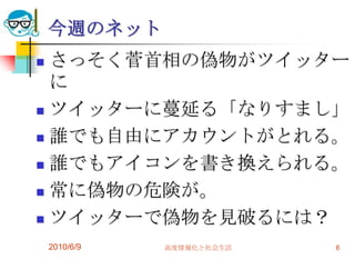 今週のネット
 さっそく菅首相の偽物がツイッター
  に
 ツイッターに蔓延る「なりすまし」

 誰でも自由にアカウントがとれる。

 誰でもアイコンを書き換えられる。

 常に偽物の危険が。

 ツイッターで偽物を見破るには？

    2010/6/9   高度情報化と社会生活   6
 