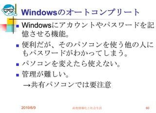 Windowsのオートコンプリート
   Windowsにアカウントやパスワードを記
    憶させる機能。
   便利だが、そのパソコンを使う他の人に
    もパスワードがわかってしまう。
   パソコンを変えたら使えない。
   管理が難しい。
    →共有パソコンでは要注意

    2010/6/9   高度情報化と社会生活   60
 