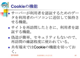 Cookieの機能
   サーバーが利用者を認証するためのデー
    タを利用者のパソコンに送信して保持さ
    せる機能。
   サイトを再訪問したときに、利用者を認
    証する機能。
   偽造が簡単、セキュリティもないので、
    再訪問の確認程度に使われている。
   共有端末ではCookieの機能を切ってお
    く。
    2010/6/9   高度情報化と社会生活   61
 