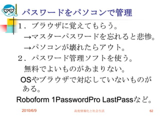パスワードをパソコンで管理
１．ブラウザに覚えてもらう。
  →マスターパスワードを忘れると悲惨。
  →パソコンが壊れたらアウト。
２．パスワード管理ソフトを使う。
  無料でよいものがあまりない。
 OSやブラウザで対応していないものが
 ある。
Roboform 1PasswordPro LastPassなど。
 2010/6/9    高度情報化と社会生活       62
 