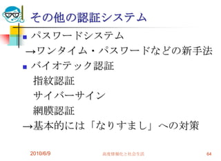 その他の認証システム
 パスワードシステム
 →ワンタイム・パスワードなどの新手法
 バイオテック認証

  指紋認証
  サイバーサイン
  網膜認証
→基本的には「なりすまし」への対策

    2010/6/9   高度情報化と社会生活   64
 