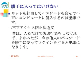 勝手に入ってはいけない
ネットを経由してパスワードを盗んで不
 正にコンピュータに侵入するのは犯罪で
 す。
→不正アクセス防止法違反
 昔は、入るだけで破壊行為をしなけれ
 ば、よかったが、今は他人のパスワード
 を勝手に使ってログインをすると犯罪に
 なります。

    2010/6/9   高度情報化と社会生活   66
 
