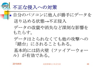不正な侵入への対策
   自分のパソコンに他人が勝手にデータを
    送り込める状態→不正侵入
    データの改竄や消失など深刻な影響を
    もたらす。
    データはとられなくても他の攻撃への
    「踏台」にされることもある。
    基本的には防火壁（ファイアーウォー
    ル）が有効である。
    2010/6/9   高度情報化と社会生活   68
 