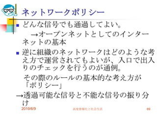 ネットワークポリシー
 どんな信号でも通過してよい。
    →オープンネットとしてのインター
  ネットの基本
 逆に組織のネットワークはどのような考
  え方で運営されてもよいが、入口で出入
  りのチェックを行うのが通例。
  その際のルールの基本的な考え方が
  「ポリシー」
→透過可能な信号と不能な信号の振り分
  け
    2010/6/9   高度情報化と社会生活   69
 