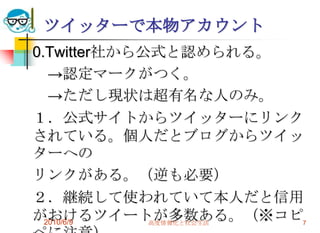 ツイッターで本物アカウント
0.Twitter社から公式と認められる。
   →認定マークがつく。
   →ただし現状は超有名な人のみ。
１．公式サイトからツイッターにリンク
されている。個人だとブログからツイッ
ターへの
リンクがある。（逆も必要）
２．継続して使われていて本人だと信用
がおけるツイートが多数ある。（※コピ7
  2010/6/9   高度情報化と社会生活
 