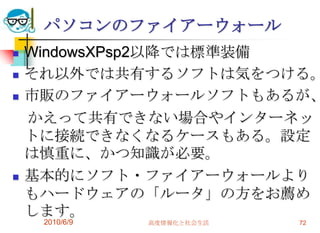 パソコンのファイアーウォール
   WindowsXPsp2以降では標準装備
   それ以外では共有するソフトは気をつける。
   市販のファイアーウォールソフトもあるが、
    かえって共有できない場合やインターネッ
    トに接続できなくなるケースもある。設定
    は慎重に、かつ知識が必要。
   基本的にソフト・ファイアーウォールより
    もハードウェアの「ルータ」の方をお薦め
    します。
     2010/6/9   高度情報化と社会生活   72
 