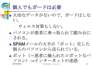 個人でもガードは必要
   大切なデータがないので、ガードはしな
    い。
      ウィルス対策もしない。
   パソコンが悪者に乗っ取られて踏み台に
    される。
   SPAMメールの大半が「ボット」化した
    個人のパソコンから送られている。
   ボット（＝悪者に操られたロボットなパ
    ソコン）→インターネットの迷惑
    2010/6/9   高度情報化と社会生活   74
 