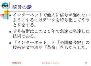 暗号の話
   インターネットで他人に信号が漏れない
    ようにするにはデータを暗号化してやり
    とりをする。
   暗号技術はこの２０年で急速に発達した
    技術である。
   「インターネット」と「公開暗号鍵」の
    技術が文字通り「革命」をもたらした。


    2010/6/9   高度情報化と社会生活   77
 